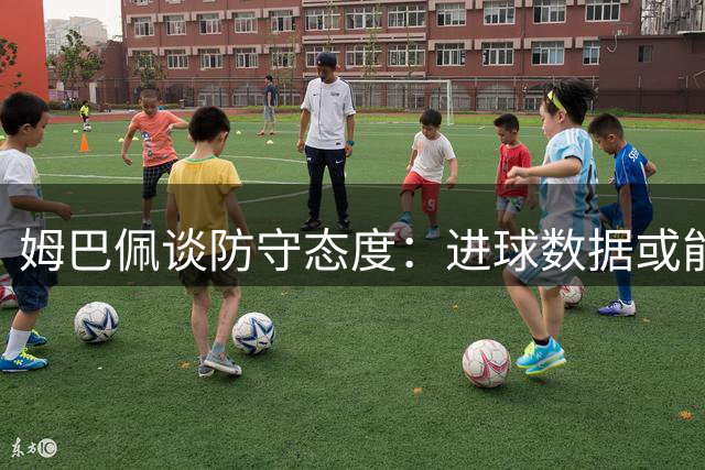 姆巴佩谈防守态度：进球数据或能成为挡箭牌